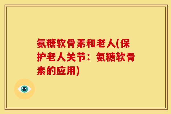 氨糖软骨素和老人(保护老人关节：氨糖软骨素的应用)
