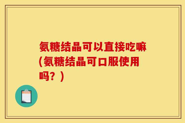 氨糖结晶可以直接吃嘛(氨糖结晶可口服使用吗？)