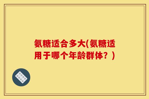 氨糖适合多大(氨糖适用于哪个年龄群体？)