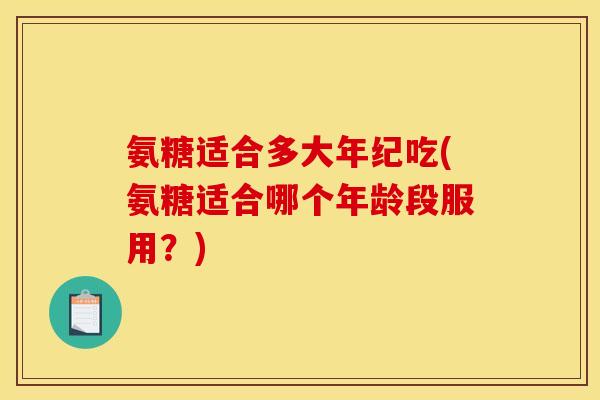 氨糖适合多大年纪吃(氨糖适合哪个年龄段服用？)