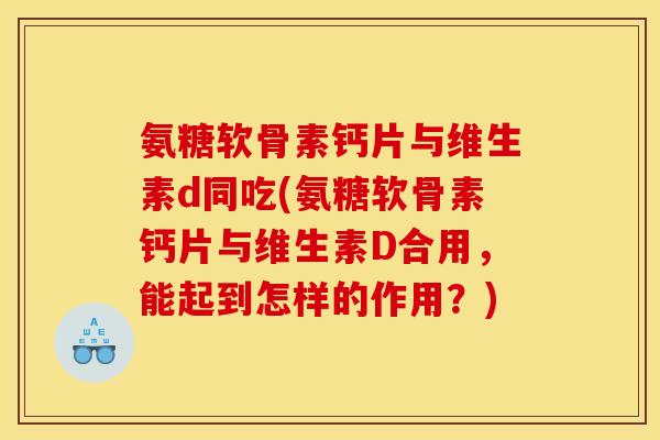 氨糖软骨素钙片与维生素d同吃(氨糖软骨素钙片与维生素D合用，能起到怎样的作用？)