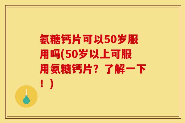 氨糖钙片可以50岁服用吗(50岁以上可服用氨糖钙片？了解一下！)