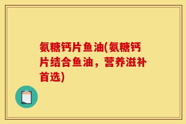 氨糖钙片鱼油(氨糖钙片结合鱼油，营养滋补首选)