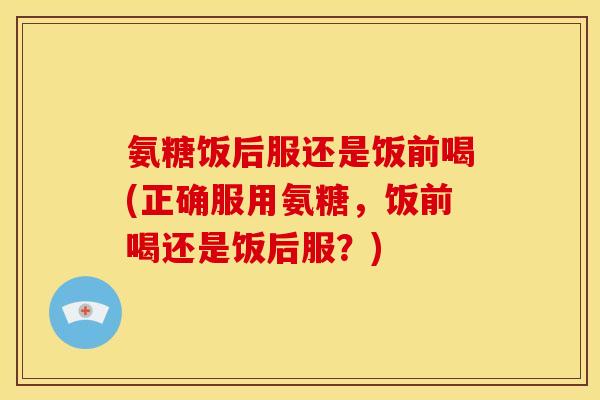 氨糖饭后服还是饭前喝(正确服用氨糖，饭前喝还是饭后服？)