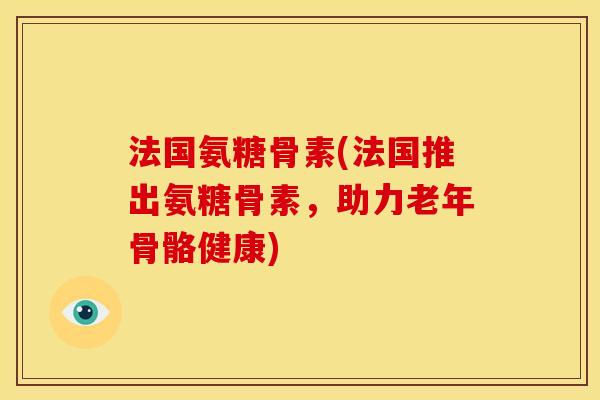 法国氨糖骨素(法国推出氨糖骨素，助力老年骨骼健康)