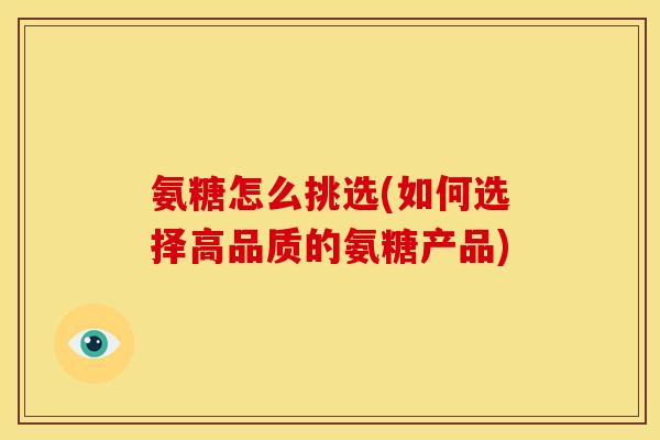 氨糖怎么挑选(如何选择高品质的氨糖产品)