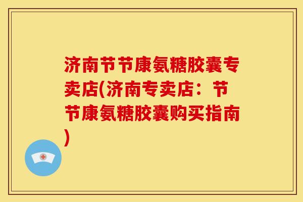 济南节节康氨糖胶囊专卖店(济南专卖店：节节康氨糖胶囊购买指南)