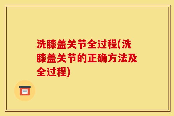 洗膝盖关节全过程(洗膝盖关节的正确方法及全过程)