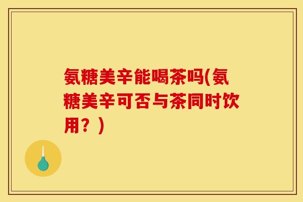 氨糖美辛能喝茶吗(氨糖美辛可否与茶同时饮用？)
