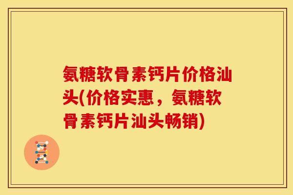 氨糖软骨素钙片价格汕头(价格实惠，氨糖软骨素钙片汕头畅销)