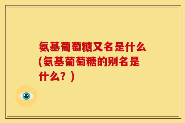 氨基葡萄糖又名是什么(氨基葡萄糖的别名是什么？)