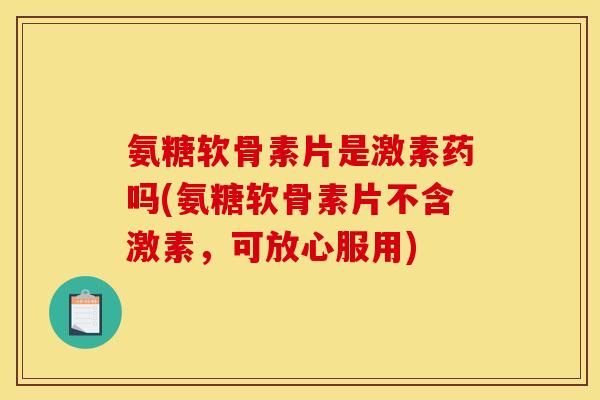 氨糖软骨素片是激素药吗(氨糖软骨素片不含激素，可放心服用)