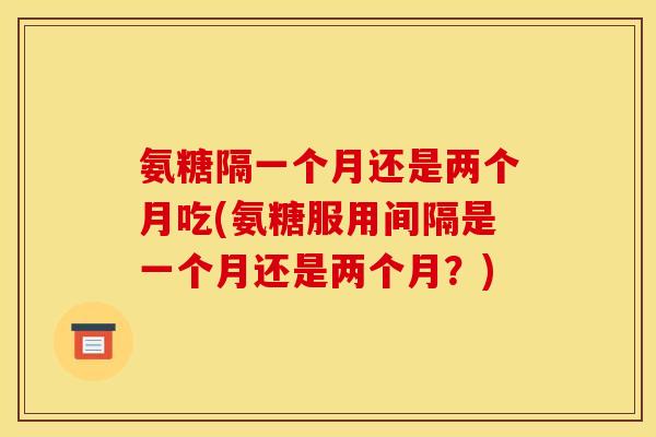 氨糖隔一个月还是两个月吃(氨糖服用间隔是一个月还是两个月？)