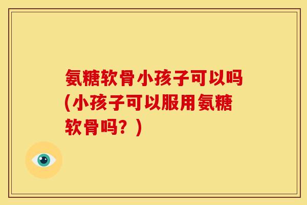 氨糖软骨小孩子可以吗(小孩子可以服用氨糖软骨吗？)