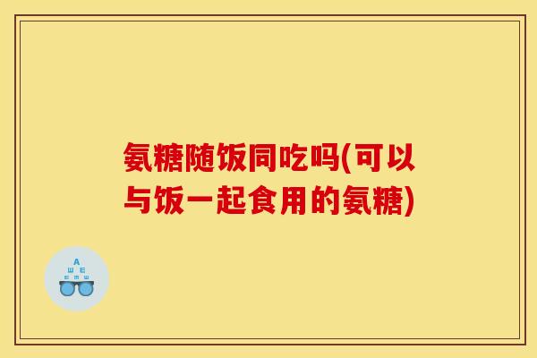 氨糖随饭同吃吗(可以与饭一起食用的氨糖)