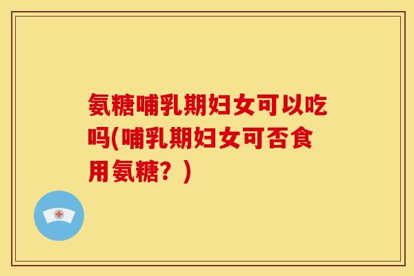 氨糖哺乳期妇女可以吃吗(哺乳期妇女可否食用氨糖？)
