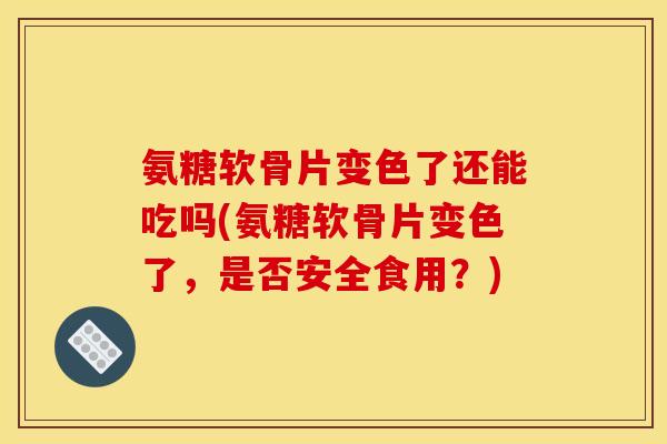 氨糖软骨片变色了还能吃吗(氨糖软骨片变色了，是否安全食用？)