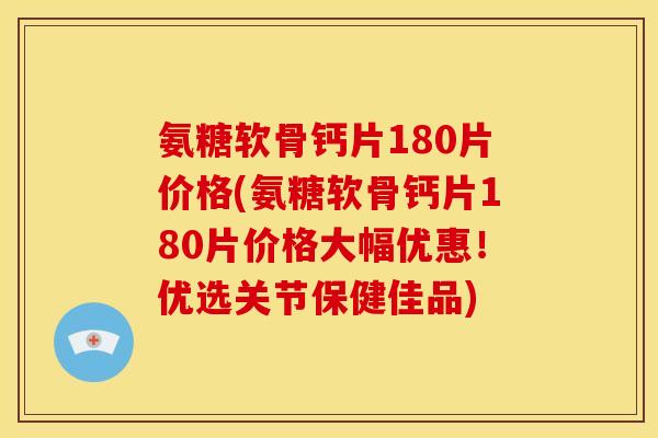 氨糖软骨钙片180片价格(氨糖软骨钙片180片价格大幅优惠！优选关节保健佳品)