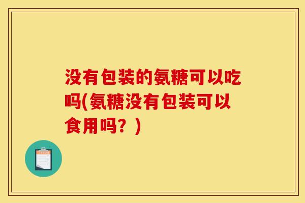 没有包装的氨糖可以吃吗(氨糖没有包装可以食用吗？)