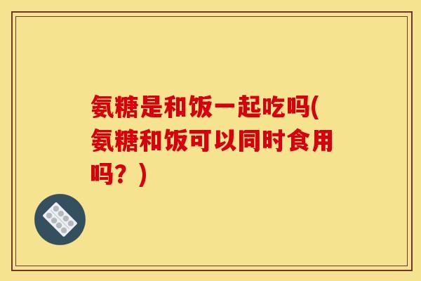 氨糖是和饭一起吃吗(氨糖和饭可以同时食用吗？)