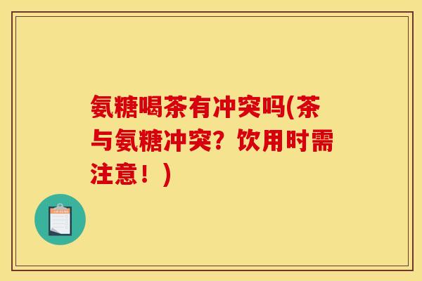氨糖喝茶有冲突吗(茶与氨糖冲突？饮用时需注意！)