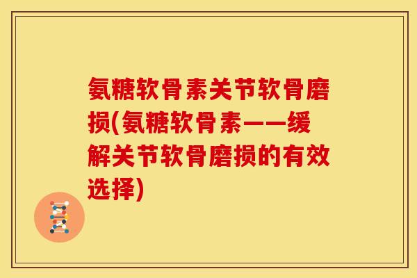 氨糖软骨素关节软骨磨损(氨糖软骨素——缓解关节软骨磨损的有效选择)