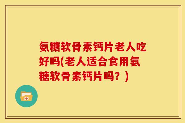 氨糖软骨素钙片老人吃好吗(老人适合食用氨糖软骨素钙片吗？)