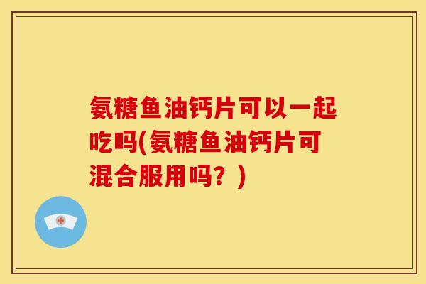 氨糖鱼油钙片可以一起吃吗(氨糖鱼油钙片可混合服用吗？)