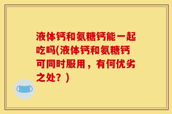 液体钙和氨糖钙能一起吃吗(液体钙和氨糖钙可同时服用，有何优劣之处？)