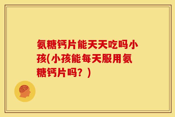 氨糖钙片能天天吃吗小孩(小孩能每天服用氨糖钙片吗？)