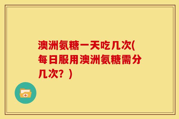 澳洲氨糖一天吃几次(每日服用澳洲氨糖需分几次？)