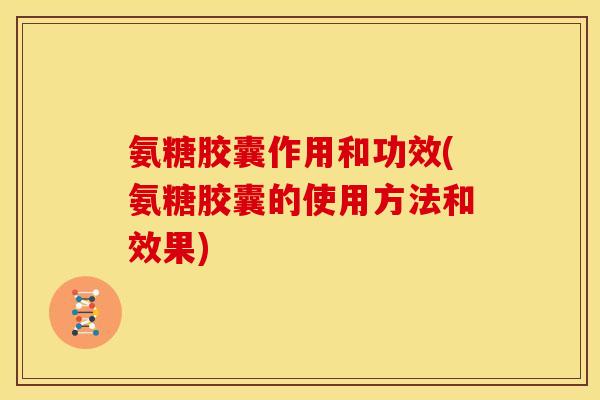 氨糖胶囊作用和功效(氨糖胶囊的使用方法和效果)