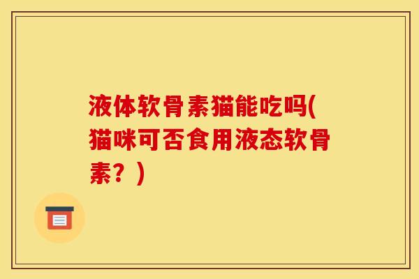 液体软骨素猫能吃吗(猫咪可否食用液态软骨素？)