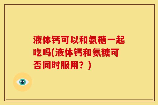 液体钙可以和氨糖一起吃吗(液体钙和氨糖可否同时服用？)