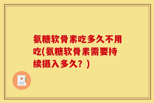 氨糖软骨素吃多久不用吃(氨糖软骨素需要持续摄入多久？)