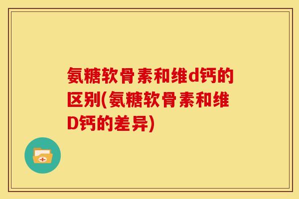 氨糖软骨素和维d钙的区别(氨糖软骨素和维D钙的差异)