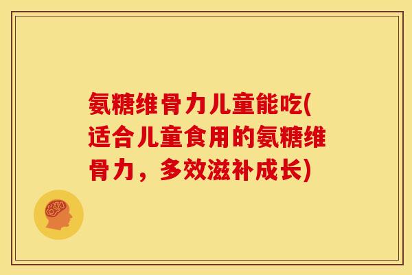氨糖维骨力儿童能吃(适合儿童食用的氨糖维骨力，多效滋补成长)