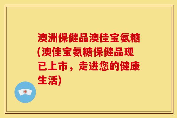 澳洲保健品澳佳宝氨糖(澳佳宝氨糖保健品现已上市，走进您的健康生活)