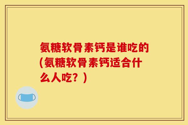 氨糖软骨素钙是谁吃的(氨糖软骨素钙适合什么人吃？)