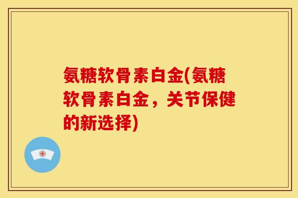 氨糖软骨素白金(氨糖软骨素白金，关节保健的新选择)