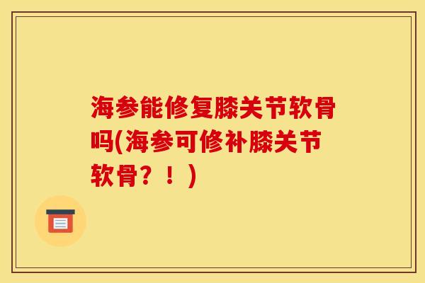 海参能修复膝关节软骨吗(海参可修补膝关节软骨？！)