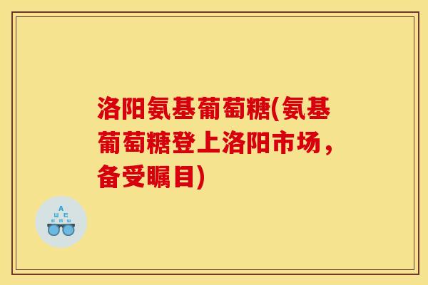 洛阳氨基葡萄糖(氨基葡萄糖登上洛阳市场，备受瞩目)