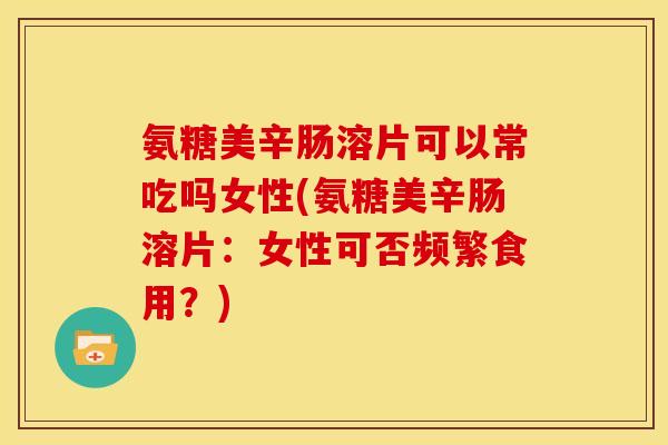 氨糖美辛肠溶片可以常吃吗女性(氨糖美辛肠溶片：女性可否频繁食用？)