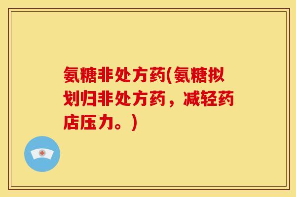 氨糖非处方药(氨糖拟划归非处方药，减轻药店压力。)