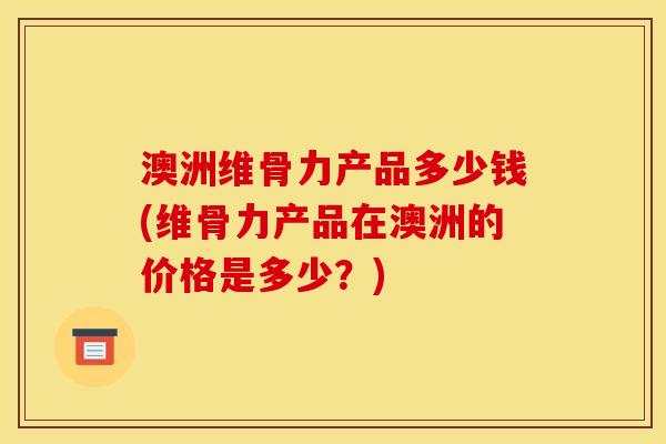 澳洲维骨力产品多少钱(维骨力产品在澳洲的价格是多少？)