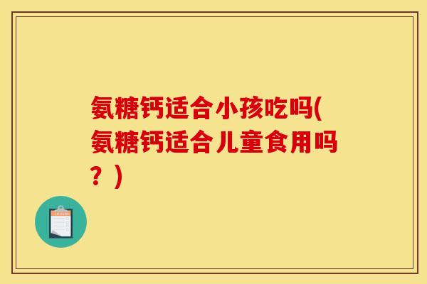 氨糖钙适合小孩吃吗(氨糖钙适合儿童食用吗？)
