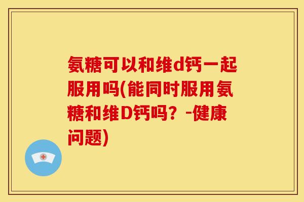 氨糖可以和维d钙一起服用吗(能同时服用氨糖和维D钙吗？-健康问题)