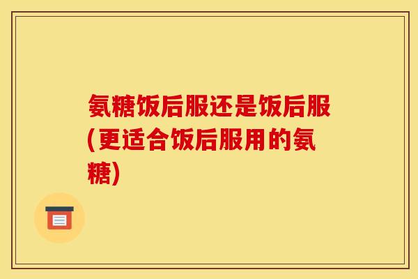 氨糖饭后服还是饭后服(更适合饭后服用的氨糖)