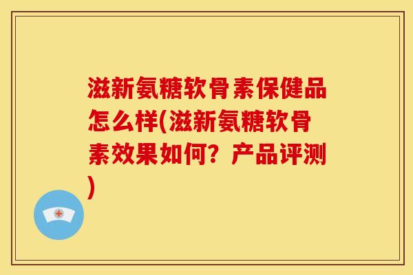 滋新氨糖软骨素保健品怎么样(滋新氨糖软骨素效果如何？产品评测)