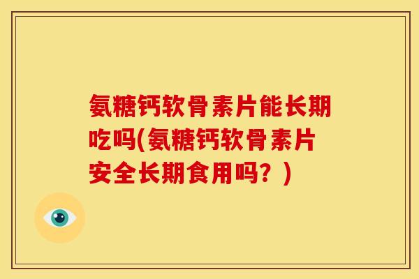 氨糖钙软骨素片能长期吃吗(氨糖钙软骨素片安全长期食用吗？)
